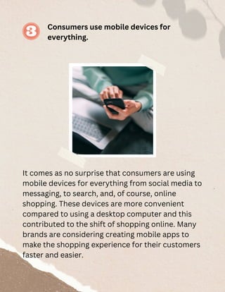 Consumers use mobile devices for
everything.
It comes as no surprise that consumers are using
mobile devices for everything from social media to
messaging, to search, and, of course, online
shopping. These devices are more convenient
compared to using a desktop computer and this
contributed to the shift of shopping online. Many
brands are considering creating mobile apps to
make the shopping experience for their customers
faster and easier.
 