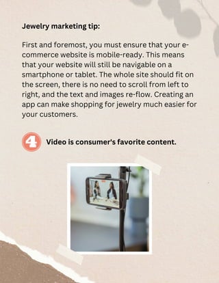 Jewelry marketing tip:
First and foremost, you must ensure that your e-
commerce website is mobile-ready. This means
that your website will still be navigable on a
smartphone or tablet. The whole site should fit on
the screen, there is no need to scroll from left to
right, and the text and images re-flow. Creating an
app can make shopping for jewelry much easier for
your customers.
Video is consumer's favorite content.
 