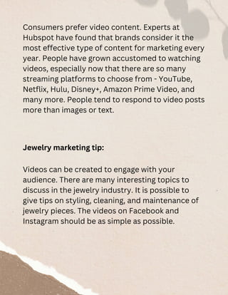Consumers prefer video content. Experts at
Hubspot have found that brands consider it the
most effective type of content for marketing every
year. People have grown accustomed to watching
videos, especially now that there are so many
streaming platforms to choose from - YouTube,
Netflix, Hulu, Disney+, Amazon Prime Video, and
many more. People tend to respond to video posts
more than images or text.
Jewelry marketing tip:
Videos can be created to engage with your
audience. There are many interesting topics to
discuss in the jewelry industry. It is possible to
give tips on styling, cleaning, and maintenance of
jewelry pieces. The videos on Facebook and
Instagram should be as simple as possible.
 