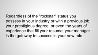 Regardless of the "rockstar" status you
possess in your industry or with a previous job,
your prestigious degree, or even the years of
experience that fill your resume, your manager
is the gateway to success in your new role.
 