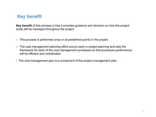 11
Key benefit of this process is that it provides guidance and direction on how the project
costs will be managed throughout the project
 This process is performed once or at predefined points in the project
 The cost management planning effort occurs early in project planning and sets the
framework for each of the cost management processes so that processes performance
will be efficient and coordinated
- The cost management plan is a component of the project management plan.
Key benefit
 