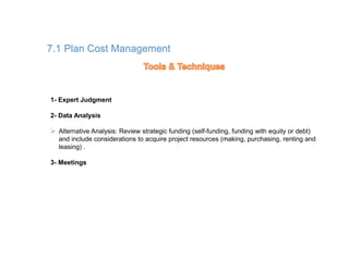 190
7.1 Plan Cost Management
1- Expert Judgment
2- Data Analysis
 Alternative Analysis: Review strategic funding (self-funding, funding with equity or debt)
and include considerations to acquire project resources (making, purchasing, renting and
leasing) .
3- Meetings
 