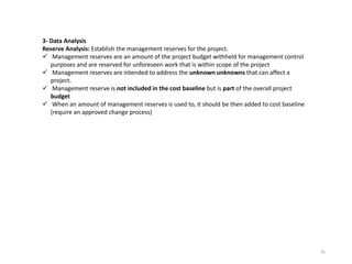 35
3- Data Analysis
Reserve Analysis: Establish the management reserves for the project.
 Management reserves are an amount of the project budget withheld for management control
purposes and are reserved for unforeseen work that is within scope of the project
 Management reserves are intended to address the unknown unknowns that can affect a
project.
 Management reserve is not included in the cost baseline but is part of the overall project
budget
 When an amount of management reserves is used to, it should be then added to cost baseline
(require an approved change process)
 