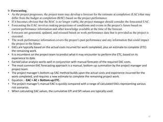 62
b- Forecasting.
• As the project progresses, the project team may develop a forecast for the estimate at completion (EAC) that may
differ from the budget at completion (BAC) based on the project performance.
• If it becomes obvious that the BAC is no longer viable, the project manager should consider the forecasted EAC.
• Forecasting the EAC involves making projections of conditions and events in the project’s future based on
current performance information and other knowledge available at the time of the forecast.
• Forecasts are generated, updated, and reissued based on work performance data that is provided as the project is
executed.
• The work performance information covers the project’s past performance and any information that could impact
the project in the future.
• EACs are typically based on the actual costs incurred for work completed, plus an estimate to complete (ETC)
the remaining work.
• It is incumbent on the project team to predict what it may encounter to perform the ETC, based on its
experience to date.
• Earned value analysis works well in conjunction with manual forecasts of the required EAC costs.
• The most common EAC forecasting approach is a manual, bottom-up summation by the project manager and
project team.
• The project manager’s bottom-up EAC method builds upon the actual costs and experience incurred for the
work completed, and requires a new estimate to complete the remaining project work.
• Equation: - EAC = AC + Bottom-up ETC.
• The project manager’s manual EAC is quickly compared with a range of calculated EACs representing various
risk scenarios.
• When calculating EAC values, the cumulative CPI and SPI values are typically used.
 