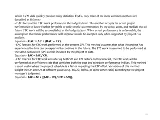 63
While EVM data quickly provide many statistical EACs, only three of the more common methods are
described as follows:-
- EAC forecast for ETC work performed at the budgeted rate. This method accepts the actual project
performance to date (whether favorable or unfavorable) as represented by the actual costs, and predicts that all
future ETC work will be accomplished at the budgeted rate. When actual performance is unfavorable, the
assumption that future performance will improve should be accepted only when supported by project risk
analysis.
Equation:- EAC = AC + (BAC – EV).
- EAC forecast for ETC work performed at the present CPI. This method assumes that what the project has
experienced to date can be expected to continue in the future. The ETC work is assumed to be performed at
the same cumulative (CPI) as that incurred by the project to date.
Equation:- EAC = BAC / CPI.
- EAC forecast for ETC work considering both SPI and CPI factors. In this forecast, the ETC work will be
performed at an efficiency rate that considers both the cost and schedule performance indices. This method
is most useful when the project schedule is a factor impacting the ETC effort. Variations of this method
weight the CPI and SPI at different values (e.g., 80/20, 50/50, or some other ratio) according to the project
manager’s judgment.
Equation:- EAC = AC + [(BAC – EV) / (CPI × SPI)].
 