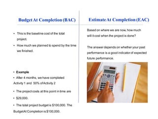 EstimateAt Completion (EAC)
▪ This is the baseline cost of the total
project.
▪ How much we planned to spend by the time
we finished.
• Example
• After 4 months, we have completed
Activity 1 and 50% ofActivity 2
• The projectcosts at this point in time are
• $29,000.
• The total project budget is $100,000. The
BudgetAt Completion is $100,000.
BudgetAt Completion (BAC)
Based on where we are now, how much
will itcost when the project is done?
The answer depends on whether your past
performance is a good indicator of expected
future performance.
 