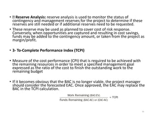 • Reserve Analysis: reserve analysis is used to monitor the status of
contingency and management reserves for the project to determine if these
reserves are still needed or if additional reserves need to be requested.
• These reserve may be used as planned to cover cost of risk response.
Conversely, when opportunities are captured and resulting in cost savings,
funds may be added to the contingency amount, or taken from the project as
margin/profit.
• 3- To-Complete Performance Index (TCPI)
• Measure of the cost performance (CPI) that is required to be achieved with
the remaining resources in order to meet a specified management goal
expressed as the ratio of the cost to finish the outstanding work to the
remaining budget
• If it becomes obvious that the BAC is no longer viable, the project manager
should consider the forecasted EAC. Once approved, the EAC may replace the
BAC in the TCPI calculation.
95
 