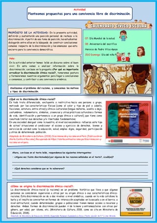 ¿Cómo se origina la discriminación étnico-racial?1
La discriminación étnico-racial (o racismo) es un problema histórico que lleva a que algunas
personas se consideren superiores a otras por su origen étnico o sus características étnico-
raciales. Esta discriminación se da a dos niveles: a nivel simbólico, cuando en la vida cotidiana la
burla y el insulto se convierten en formas de interacción aceptadas en la escuela o en el barrio; a
nivel estructural, cuando determinados grupos o poblaciones tienen menos acceso a recursos y
derechos. Ambas formas de discriminación pueden ir de la mano y entremezclarse con otras: por
género, por edad, por idioma, etc. (Ministerio de Cultura, 2018, como se cita en Ministerio de
Educación, 2018).
Adaptado de Ministerio de Educación. (2018). Desarrollo Personal Ciudadanía y Cívica. [Texto escolar de 5.°]. Lima: Minedu.
07: Día Mundial de la salud.
08: Aniversario del sacrifico
Heroico de Pedro Vilca Apaza
2DO Domingo: Día del niño Peruano
PROPÓSITO DE LA ACTIVIDAD: En la presente actividad,
definirán y sustentarán una posición personal de rechazo a la
discriminación. A partir de esa toma de posición, los estudiantes
dialogarán entre ellos en la búsqueda de construir conclusiones
comunes respecto de la discriminación y las amenazas que esta
encierra para la convivencia democrática.
Hola:
En la actividad anterior hemos leído un discurso sobre el buen
vivir. En esta vamos a analizar información sobre la
discriminación; con base en la pregunta ¿Por qué es importante
erradicar la discriminación étnico racial?, tomaremos postura
y formularemos nuestros argumentos para llegar a conclusiones
o consensos, y contribuir a una convivencia armónica.
Analizamos el problema del racismo, y conocemos los motivos
y tipos de discriminación.
¿Qué es la discriminación étnico-racial?
Es todo trato diferenciado, excluyente o restrictivo hacia una persona o grupo,
motivado por las características físicas (como el color y tipo de piel o cabello,
facciones, estatura, entre otros) y étnico-culturales (lengua materna, acento o dejo,
costumbres, indumentaria, símbolos, creencias y otras prácticas culturales o formas
de vida, identificación y pertenencia a un grupo étnico o cultural), que tiene como
resultado limitar sus derechos y/o libertades fundamentales.
En una sociedad desigual como la nuestra, el nivel socioeconómico refuerza este tipo
de actos/ situaciones al condicionar el acceso y ejercicio de derechos, bienes y
servicios de calidad como la educación, salud, empleo digno, seguridad, participación
y otros de determinada población.
Adaptado de Ministerio de Cultura. (2018). Discriminación y racismo en el Perú. [Publicación en
Alerta Contra el Racismo]. Recuperado de https://alertacontraelracismo.pe/discriminacion-y-
racismo-en-el-peru
Ahora, con base en el texto leído, respondemos las siguientes interrogantes:
• ¿Alguna vez fuiste discriminada(o) por algunas de las razones señaladas en el texto?, ¿cuál(es)?
______________________________________________________________________________________________________
______________________________________________________________________________________________________
• ¿Qué derechos consideras que se te vulneraron?
______________________________________________________________________________________________________
______________________________________________________________________________________________________
______________________________________________________________________________________________________
Actividad
Planteamos propuestas para una convivencia libre de discriminación.
 