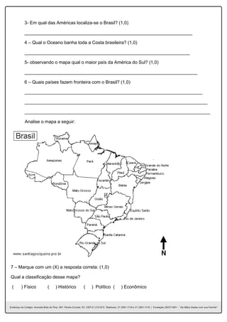 3- Em qual das Américas localiza-se o Brasil? (1,0)
__________________________________________________________________
4 – Qual o Oceano banha toda a Costa brasileira? (1,0)
_________________________________________________________________
5- observando o mapa qual o maior país da América do Sul? (1,0)
____________________________________________________________________
6 – Quais países fazem fronteira com o Brasil? (1,0)
______________________________________________________________________
________________________________________________________________________
_________________________________________________________________________
Analise o mapa a seguir:
7 – Marque com um (X) a resposta correta: (1,0)
Qual a classificação desse mapa?
( ) Físico ( ) Histórico ( ) Político ( ) Econômico
 