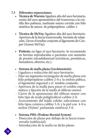 7.3 	 Diferentes reparaciones:
•	 Técnica de Warren: ligadura alta del saco herniario,
unión del arco aponeurótico del transverso a la cin-
tilla íleo pubiana, mediante sutura corrida con hilo
sintético de sutura de polipropileno calibre 1.
•	 Técnica de McVay: ligadura alta del saco herniario.
Aperturadelafasciatransversalis.Incisiónderelaja-
ción.LlevareltendónconjuntoalligamentodeCoo-
per (Anson-McVay).
•	 Prótesis: no ligar el saco herniario. Se recomienda
en hernias reproducidas o pacientes con aumento
de presión intraabdominal (cirróticos, prostáticos,
fumadores, obreros, etc.).
•	 Sistema de malla plana (Liechtenstein):
-	 Ligadura o reducción del saco herniario.
-	 Fijar un segmento rectangular de malla plana con
hilo polipropileno calibre 2-0 a la sínfisis púbica,
el ligamento inguinal y el tendón conjunto.
-	 Apertura de la malla para pasar el cordón esper-
mático y fijación de la malla al oblicuo menor.
-	Cierre de la aponeurosis del oblicuo mayor con
hilo tipo de ácido poliglicólico) calibre 2-0.
-	Acercamiento del tejido celular subcutáneo con
hilo tipos crómico calibre 3-0, y la piel con 4-0 o
nailon (Nylon®, poliamida sintética) 3-0.
•	 Sistema PHS: (Prolene Hernial System)
-	 Disección de plano por debajo de la fascia trans-
versalis (subfascial).
-	 Introducción de la malla en dicho plano.
70
 