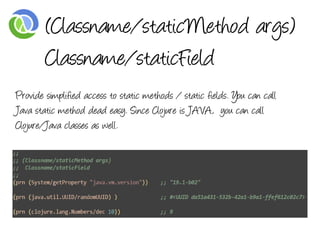 (Classname/staticMethod args)
        Classname/staticField
Provide simplified access to static methods / static fields. You can call
Java static method dead easy. Since Clojure is JAVA, you can call
Clojure/Java classes as well.
 