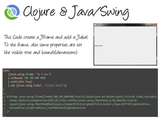 Clojure & Java/Swing
This Code create a JFrame and add a Jlabel
To the frame, also some properties are set
like visible true and bounds(dimensions).
 
