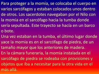 Para proteger a la momia, se colocaba el cuerpo en
varios sarcófagos y estaban colocados unos dentro
de otros. Los sacerdotes navegaban por el Nilo con
la momia en el sarcófago hacia la tumba donde
sería sepultada. Este trayecto se hacía en un barco
o bote.
Una vez estaban en la tumba, el último lugar donde
yace la momia es en el sarcófago de piedra, de un
tamaño mayor que los anteriores de madera.
En la cámara funeraria, la momia instalada en el
sarcófago de piedra se rodeaba con provisiones y
objetos que iba a necesitar para la otra vida en el
más allá.
 