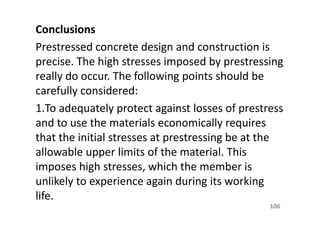 Conclusions
Prestressed concrete design and construction is
precise. The high stresses imposed by prestressing
really do occur. The following points should be
carefully considered:
1.To adequately protect against losses of prestress
and to use the materials economically requires
that the initial stresses at prestressing be at the
allowable upper limits of the material. This
imposes high stresses, which the member is
unlikely to experience again during its working
life.
106
 