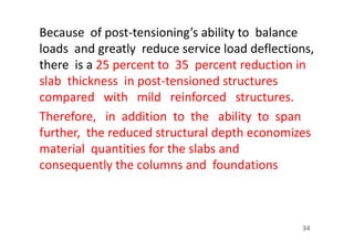 Because of post-tensioning’s ability to balance
loads and greatly reduce service load deflections,
there is a 25 percent to 35 percent reduction in
slab thickness in post-tensioned structures
compared with mild reinforced structures.
Therefore, in addition to the ability to span
further, the reduced structural depth economizes
material quantities for the slabs and
consequently the columns and foundations
34
 
