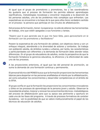 Cooperación
                                                                                                                              extremeña
                                                                                                                            JUNTA DE EXTREMADURA
                                                                   Instituto para el Desarrollo y la Innovación Educativa
                                                                   El Salvador

     Al igual que el grupo de promotores y promotoras, los y las coordinadores
     les gustaría que el proceso de formación les permita obtener aprendizajes
     significativos, metodologías novedosas y encontrar respuesta a la deserción de
     las personas adultas, uno de los problemas más complejos que enfrentan. Las
     expectativas se encuentran a la base de lo que para ellos tiene verdadero sentido
     en el proceso: la persona que participa en los círculos de alfabetización.

     Del proceso de formación, tienen la esperanza no sólo de obtener las herramientas
     de trabajo, sino que estén apegadas a sus funciones y tareas.

     “Espero que lo que aprenda sea lo que me hace falta, para aprovecharlo en la
     formación con los promotores y facilitadores”

     Poseen la expectativa de una formación de calidad, con objetivos claros y con un
     enfoque integral, atendiendo a la diversidad de actores y contextos. Se trabaja
     con población adulta, de ámbitos rurales y urbanos, por tanto, las características
     y particularidades son diferentes y la demanda de formación debe atender estas
     diferencias. En el grupo de educadores de adultos, existe la perspectiva de que la
     formación fortalezca la gerencia educativa, la eficiencia y la efectividad de cada
     uno de los procesos.
18
     A las proyecciones anteriores, al igual que las del personal de promoción, se
     suma la demanda de una formación continua y permanente.

     El personal técnico del MINED busca que la formación proporcione las herramientas
     básicas para despertar en las personas analfabetas el interés por la alfabetización,
     así como actualizar los conocimientos y desarrollar competencias en el ámbito de
     la EPJA.

     El grupo confía en que la formación les proporcione los conocimientos innovadores
     y útiles en los procesos de aprendizaje de la persona joven y adulta. Observan la
     necesidad de ampliar, mejorar y renovar los conocimientos técnicos- metodológicos
     del proceso de alfabetización para que su apoyo sea pertinente y oportuno en
     cada una de las fases del programa. A través de procesos formativos de carácter
     duraderos, ven la posibilidad de que se valore institucionalmente el papel de los
     técnicos de educación de adultos.
 