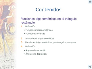 Funciones trigonométricas en el triángulo
rectángulo
Contenidos
1. Definición
3. Funciones trigonométricas para ángulos comunes
4. Definición
• Funciones trigonométricas
• Funciones inversas
2. Identidades trigonométricas
• Ángulo de elevación
• Ángulo de depresión
 