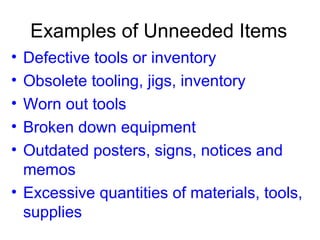 Examples of Unneeded Items Defective tools or inventory Obsolete tooling, jigs, inventory Worn out tools Broken down equipment Outdated posters, signs, notices and memos Excessive quantities of materials, tools, supplies 
