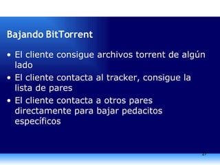 Bajando BitTorrent El cliente consigue archivos torrent de algún lado El cliente contacta al tracker, consigue la lista de pares El cliente contacta a otros pares directamente para bajar pedacitos específicos 
