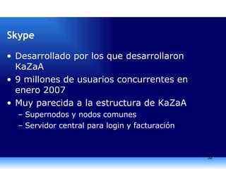 Skype Desarrollado por los que desarrollaron KaZaA 9 millones de usuarios concurrentes en enero 2007 Muy parecida a la estructura de KaZaA Supernodos y nodos comunes Servidor central para login y facturación 