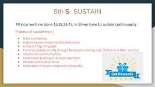 5th S- SUSTAIN
Till now we have done 1S,2S,3S,4S, in 5S we have to sustain continuously
Process of sustainment
● Daily monitoring .
● Improving ownership by allocating areas.
● Using red tag campaign.
● Communicating visually through fixed point photographs(Before and After photos)
● Structured communication.
● Continuous training of all team members.
● Periodic audits at all level.
● Motivation through recognition.(Rewards)
 