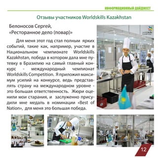 ИНФОРМАЦИОННЫЙ ДАЙДЖЕСТ
Белоносов Сергей,
«Ресторанное дело (повар)»
Для меня этот год стал полным ярких
событий, такие как, например, участие в
Национальном чемпионате Worldskills
Kazakhstan, победа в котором дала мне пу-
тевку в Бразилию на самый главный кон-
курс - международный чемпионат
Worldskills Competition. Я приложил макси-
мум усилий на конкурсе, ведь представ-
лять страну на международном уровне -
это большая ответственность. Жюри оце-
нили мои старания, и заслуженно прису-
дили мне медаль в номинации «Best of
Nation», для меня это большая победа.
Отзывы участников Worldskills Kazakhstan
12
 