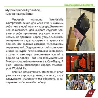 ИНФОРМАЦИОННЫЙ ДАЙДЖЕСТ
Мухамедияров Нурлыбек,
«Сварочные работы»
Мировой чемпионат Worldskills
Competition лично для меня стал значимым
событием в моей жизни и карьере. Это отлич-
ная возможность для каждого студента зая-
вить о себе, применить все свои знания и
навыки на практике. Соревнуясь с сильными
соперниками с других стран, я старался вы-
полнять все задания согласно требованиям
соревнований. Ощущение острой конкурен-
ции на конкурсе, переживания за честь своей
страны и максимум выложенных усилий в
борьбе за победу - вот чем запомнится мне
Международный чемпионат в г. Сан-Паулу. А
еще - особой атмосферой города, атмосфе-
рой Worldskills.
Для нас, казахстанцев, это первый опыт
участия на мировом уровне, и я верю, что в
следующем чемпионате мы обязательно за-
служенно заберем себе победу!
14
 