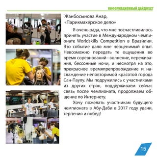 ИНФОРМАЦИОННЫЙ ДАЙДЖЕСТ
Жанбосынова Анар,
«Парикмахерское дело»
Я очень рада, что мне посчастливилось
принять участие в Международном чемпи-
онате Worldskills Competition в Бразилии.
Это событие дало мне неоценимый опыт.
Невозможно передать те ощущения во
время соревнований - волнение, пережива-
ния, бессонные ночи, и несмотря на это,
прекрасное времяпрепровождение и на-
слаждение неповторимой красотой города
Сан-Паулу. Мы подружились с участниками
из других стран, поддерживаем сейчас
связь после чемпионата, продолжаем об-
щение по Интернету.
Хочу пожелать участникам будущего
чемпионата в Абу-Даби в 2017 году удачи,
терпения и побед!
15
 