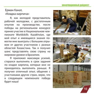 ИНФОРМАЦИОННЫЙ ДАЙДЖЕСТ
Ерман Канат,
«Кладка кирпича»
Я, как молодой представитель
рабочей молодежи, с достаточным
опытом на производстве, после
победы на региональном конкурсе
принял участие в Национальном чем-
пионате Worldskills Kazakhstan, где
мой опыт и имеющиеся знания по-
могли мне выиграть с большим отры-
вом от других участников с разных
областей Казахстана. Так я получил
шанс представлять свою страну на
мировом уровне в Бразилии.
Я приложил максимум усилий,
старался выполнять в срок задания
по кладке кирпича, которые мне не
приходилось выполнять раньше. Я
получил отличный опыт, общение с
участниками других стран, верю, что
в следующем чемпионате победа
будет наша!
16
 