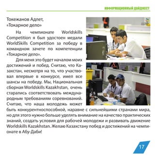 ИНФОРМАЦИОННЫЙ ДАЙДЖЕСТ
Токежанов Адлет,
«Токарное дело»
На чемпионате Worldskills
Competition я был удостоен медали
WorldSkills Competition за победу в
командном зачете по компетенции
«Токарное дело».
Для меня это будет началом моих
достижений и побед. Считаю, что Ка-
захстан, несмотря на то, что участво-
вал впервые в конкурсе, имел все
шансы на победу. Мы, Национальная
сборная Worldskills Kazakhstan, очень
старались соответствовать междуна-
родным требованиям соревнований.
Считаю, что наша молодежь может
быть конкурентноспособной, наравне с сильнейшими странами мира,
но для этого нужно больше уделять внимание на качество практических
знаний, создать условия для рабочей молодежи и развивать движение
Worldskills Kazakhstan. Желаю Казахстану побед и достижений на чемпи-
онате в Абу-Даби!
17
 