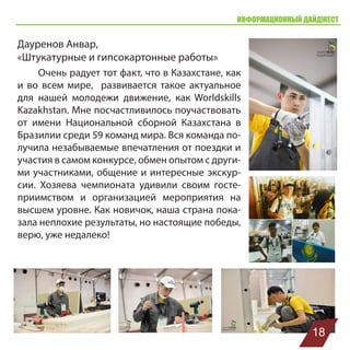 ИНФОРМАЦИОННЫЙ ДАЙДЖЕСТ
Дауренов Анвар,
«Штукатурные и гипсокартонные работы»
Очень радует тот факт, что в Казахстане, как
и во всем мире, развивается такое актуальное
для нашей молодежи движение, как Worldskills
Kazakhstan. Мне посчастливилось поучаствовать
от имени Национальной сборной Казахстана в
Бразилии среди 59 команд мира. Вся команда по-
лучила незабываемые впечатления от поездки и
участия в самом конкурсе, обмен опытом с други-
ми участниками, общение и интересные экскур-
сии. Хозяева чемпионата удивили своим госте-
приимством и организацией мероприятия на
высшем уровне. Как новичок, наша страна пока-
зала неплохие результаты, но настоящие победы,
верю, уже недалеко!
18
 