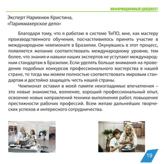ИНФОРМАЦИОННЫЙ ДАЙДЖЕСТ
Эксперт Нарихнюк Кристина,
«Парикмахерское дело»
Благодаря тому, что я работаю в системе ТиПО, мне, как мастеру
производственного обучения, посчастливилось принять участие в
международном чемпионате в Бразилии. Окунувшись в этот процесс,
появляется желание соответствовать международному уровню, тем
более, что знания и навыки наших экспертов не уступают международ-
ным стандартам в Бразилии. Если уделять больше внимания на прове-
дение подобных конкурсов профессионального мастерства в нашей
стране, то тогда мы можем полностью соответствовать мировым стан-
дартам и достойно защищать честь нашей страны.
Чемпионат оставил в моей памяти неизгладимые впечатления –
это новые знакомства, волнение, хороший профессиональный опыт,
освоение новых направлений техники выполнения работ, повышение
престижности рабочих профессий. Всем желаю дальнейших творче-
ских успехов и интересного сотрудничества.
19
 