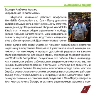 ИНФОРМАЦИОННЫЙ ДАЙДЖЕСТ
Эксперт Казбеков Арман,
«Управление IT-системами»
Мировой чемпионат рабочих профессий
Worldskills Competition в г. Сан – Паулу для меня
сыграл большую роль в моей жизни. Хочу отметить
командный дух Национальной сборной WorldSkills
Kazakhstan и наше общее стремление к победе.
Только побывав на чемпионате, можно правильно
оценить мировой уровень подготовки специали-
стов рабочих профессий. Долгие и упорные трени-
20
ровки дали о себе знать: участники показали высший класс, несмотря
на разницу в подготовке. Каждый из 7 участников нашей команды вы-
ложился по максимуму и показал достойный результат на каждом
этапе соревнований. Для нашей страны это первый мировой чемпио-
нат Worldskills Competition. Безусловно, это победа. Я был на площад-
ках, я видел, как ребята работают, и я с уверенностью могу сказать, что
каждый выложился по полной программе, используя все свои силы и
даже немного больше. На мировом чемпионате всегда очень жесткая
борьба, очень сильные участники, соревноваться с которыми действи-
тельно очень тяжело. Конечно, у нас разный уровень подготовки с дру-
гими участниками, но сегодняшний результат в Сан-Паулу говорит о
том, что мы очень быстро и активно развиваемся, растем в про-
 