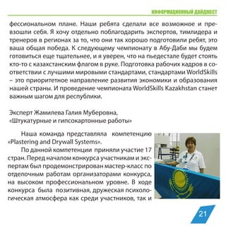 ИНФОРМАЦИОННЫЙ ДАЙДЖЕСТ
Эксперт Жамилева Галия Муберовна,
«Штукатурные и гипсокартонные работы»
Наша команда представляла компетенцию
«Plastering and Drywall Systems».
По данной компетенции приняли участие 17
стран. Перед началом конкурса участникам и экс-
пертам был продемонстрирован мастер-класс по
отделочным работам организаторами конкурса,
на высоком профессиональном уровне. В ходе
конкурса была позитивная, дружеская психоло-
гическая атмосфера как среди участников, так и
фессиональном плане. Наши ребята сделали все возможное и пре-
взошли себя. Я хочу отдельно поблагодарить экспертов, тимлидера и
тренеров в регионах за то, что они так хорошо подготовили ребят, это
ваша общая победа. К следующему чемпионату в Абу-Даби мы будем
готовиться еще тщательнее, и я уверен, что на пьедестале будет стоять
кто-то с казахстанским флагом в руке. Подготовка рабочих кадров в со-
ответствии с лучшими мировыми стандартами, стандартами WorldSkills
– это приоритетное направление развития экономики и образования
нашей страны. И проведение чемпионата WorldSkills Kazakhstan станет
важным шагом для республики.
21
 