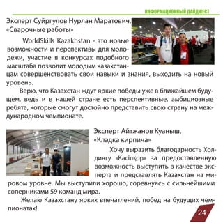 Эксперт Суйргулов Нурлан Маратович,
«Сварочные работы»
ИНФОРМАЦИОННЫЙ ДАЙДЖЕСТ
WorldSkills Kazakhstan - это новые
возможности и перспективы для моло-
дежи, участие в конкурсах подобного
масштаба позволит молодым казахстан-
цам совершенствовать свои навыки и знания, выходить на новый
уровень.
Верю, что Казахстан ждут яркие победы уже в ближайшем буду-
щем, ведь и в нашей стране есть перспективные, амбициозные
ребята, которые смогут достойно представить свою страну на меж-
дународном чемпионате.
Эксперт Айтжанов Куаныш,
«Кладка кирпича»
Хочу выразить благодарность Хол-
дингу «Кәсіпқор» за предоставленную
возможность выступить в качестве экс-
перта и представлять Казахстан на ми-
ровом уровне. Мы выступили хорошо, соревнуясь с сильнейшими
соперниками 59 команд мира.
Желаю Казахстану ярких впечатлений, побед на будущих чем-
пионатах!
24
 