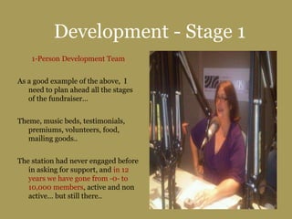 Development - Stage 1
1-Person Development Team
As a good example of the above, I
need to plan ahead all the stages
of the fundraiser…
Theme, music beds, testimonials,
premiums, volunteers, food,
mailing goods..
The station had never engaged before
in asking for support, and in 12
years we have gone from -0- to
10,000 members, active and non
active… but still there..
 