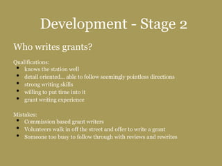 Development - Stage 2
Who writes grants?
Qualifications:
• knows the station well
• detail oriented… able to follow seemingly pointless directions
• strong writing skills
• willing to put time into it
• grant writing experience
Mistakes:
• Commission based grant writers
• Volunteers walk in off the street and offer to write a grant
• Someone too busy to follow through with reviews and rewrites
 