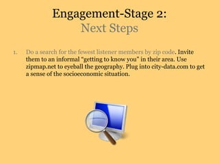 Engagement-Stage 2:
Next Steps
1. Do a search for the fewest listener members by zip code. Invite
them to an informal “getting to know you” in their area. Use
zipmap.net to eyeball the geography. Plug into city-data.com to get
a sense of the socioeconomic situation.
 