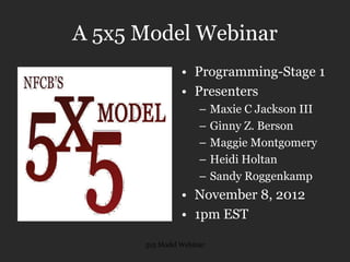 5x5 Model Webinar
A 5x5 Model Webinar
• Programming-Stage 1
• Presenters
– Maxie C Jackson III
– Ginny Z. Berson
– Maggie Montgomery
– Heidi Holtan
– Sandy Roggenkamp
• November 8, 2012
• 1pm EST
 