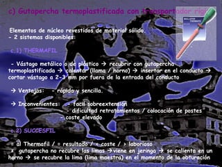c) Gutapercha termoplastificada con transportador rígido.
Elementos de núcleo revestidos de material sólido.
- 2 sistemas disponibles:
c.1) THERMAFIL
- Vástago metálico o de plástico  recubrir con gutapercha
termoplastificada  calentar (llama / horno)  insertar en el conducto 
cortar vástago a 2-3 mm por fuera de la entrada del conducto
 Ventajas:

- rápida y sencilla.

 Inconvenientes:

- facil sobreextensión
- dificultad retratamientos / colocación de postes
- coste elevado

c.2) SUCCESFIL
= al Thermafil / = resultado / < coste / > laborioso
≠ gutapercha no recubre las limas viene en jeringa  se calienta en un
horno  se recubre la lima (lima maestra) en el momento de la obturación

 