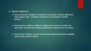  Signos objetivos:
 Alucinaciones visuales: El paciente se queda mirando fijamente
hacia algún sitio. Cambios súbitos en la expresión (miedo,
placer)
 Alucinación auditiva: Voltea la cabeza de pronto en actitud de
escuchar. El paciente incluso puede llevar tapones en los oídos.
 Alucinación olfativa: El paciente puede taparse las fosas nasales
para evitar percibir olores.
 
