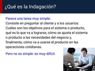 ¿Qué es la Indagación?
Parece una tarea muy simple:
Consiste en preguntar al cliente y a los usuarios:
Cuáles son los objetivos para el sistema o producto,
qué es lo que va a lograrse, cómo se ajusta el sistema
o producto a las necesidades del negocio y,
finalmente, cómo va a usarse el producto en las
operaciones cotidianas.
Pero no es simple: es muy difícil.
 