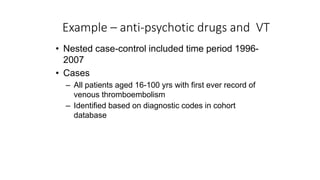 Example – anti-psychotic drugs and VT
• Nested case-control included time period 1996-
2007
• Cases
– All patients aged 16-100 yrs with first ever record of
venous thromboembolism
– Identified based on diagnostic codes in cohort
database
 