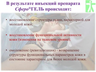 В результате инъекций препарата
Сферо®ГЕЛЬ происходит:
• восстановление структуры ткани, характерной для
молодой кожи;
• восстановление функциональной активности
кожи (изменения на тканевом уровне);
• омоложение (ревитализация) - возвращение
структуры функциональных параметров кожи в
состояние характерное для более молодой кожи.
 