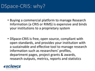 • Buying a commercial platform to manage Research
Information (a CRIS or RIMS) is expensive and binds
your institutions to a proprietary system
• DSpace-CRIS is free, open source, compliant with
open standards, and provides your institution with
a sustainable and effective tool to manage research
information such as researchers’ profiles,
department pages, project grants & awards,
research outputs, metrics, reports and statistics
DSpace-CRIS: why?
 