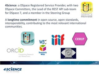 A longtime commitment in open source, open standards,
interoperability, contributing to the most relevant international
communities.
4Science: a DSpace Registered Service Provider, with two
DSpace Committers, the Lead of the REST API sub-team
for DSpace 7, and a member in the Steering Group
 