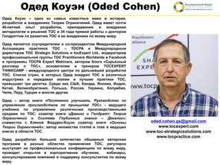Одед Коуэн (Oded Cohen)
Одед Коуэн – одно из самых известных имен в истории,
разработке и внедрениях Теории Ограничений. Одед имеет почти
40-летний опыт разработки, преподавания и внедрения
методологии и решений TOC и 34 года прямой работы с доктором
Голдраттом по развитию ТОС и во внедрениях по всему миру.
Одед является соучредителем и со-президентом Международной
Ассоциации практиков ТОС – TOCPA и Международным
директором TOC Strategic Solutions и tocExpert Ltd., модератором
профессиональной группы TOC Practitioners Worldwide в Facebook
и программы TOCPA Expert Webinars, автором блога «Серьезный
разговор о ТОС», основателем и тренером TOCEXPERT
THINKCAMP - международного центра по дальнейшей разработке
ТОС. Список стран, в которых Одед внедрял ТОС в различных
индустриях и передавал знания и лучшие практики ТОС,
превышает три десятка. Среди них США, Канада, Япония, Индия,
Китай, Великобритания, Польша, Россия, Украина, Колумбия,
Чили, Перу, Турция и многие другие
Одед – автор книги «Постоянно улучшать. Руководство по
управлению производством по принципам TOC» - ведущего
учебника по управлению различными производственными
средами по ТОС; соавтор книги «Деминг и Голдратт: Теория
Ограничений и Система Глубинных знаний – Декалог»;
совместно с Еленой Федурко-Коуэн соавтор книги «Основы
Теории Ограничений»; автор множества статей и глав в ведущих
книгах в области TOC.
Одед разработал большое количество обширных авторских
программ в разных областях применения ТОС, регулярно
выступает на профессиональных конференциях по всему миру,
проводит открытое и корпоративное обучение, вэбинары,
консультирование компаний и поддержку консультантов по всему
миру.
oded.cohen.gs@gmail.com
www.tocexpert.com
www.toc-strategicsolutions.com
www.tocpractice.com
 