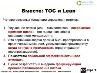 Copyright © 2017 by Oded Cohen & Jelena Fedurko-Cohen www,tocpractice.com www,tocexpert.com
Вместе: TOC и Lean
Четыре основных концепции управления потоком:
1. Улучшение потока (или – эквивалентно – сокращение
времени цикла) – это первичная задача
операционного менеджмента.
2. Эта первичная задача должна быть преобразована в
практический механизм, указывающий производству,
когда не нужно производить (предотвращает
перепроизводство).
3. Показатели локальной эффективности надо
отменить.
4. Нужно разработать и внедрить фокусирующий
процесс балансирования потока.
 