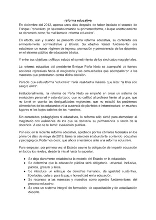 reforma educativa
En diciembre del 2012, apenas unos días después de haber iniciado el sexenio de
Enrique Peña Nieto, ya se estaba votando su primera reforma, a la que acertadamente
se denominó como “la mal llamada reforma educativa”.
En efecto, aún y cuando se presentó como reforma educativa, su contenido era
eminentemente administrativo y laboral. Su objetivo formal fundamental era
establecer un nuevo régimen de ingreso, promoción y permanencia de los docentes
en el sistema público de educación básica.
Y entre sus objetivos políticos estaba el sometimiento de los sindicatos magisteriales.
La reforma educativa del presidente Enrique Peña Nieto se acompañó de fuertes
acciones represivas hacia el magisterio y las comunidades que acompañaron a los
maestros que protestaron contra dicha decisión.
Parecía que esta reforma “educativa” haría realidad la máxima que reza: “la letra con
sangre entra“.
Institucionalmente, la reforma de Peña Nieto se empeñó en crear un sistema de
evaluación personal y estandarizado que no calificó al profesor frente al grupo, que
no tomó en cuenta las desigualdades regionales, que no estudió los problemas
alimentarios de los educandos ni la ausencia de planteles e infraestructura en muchos
lugares ni los bajos salarios de los maestros.
Sin contenidos pedagógicos ni educativos, la reforma sólo sirvió para atemorizar al
magisterio con exámenes de los que se derivaría su permanencia o salida de la
docencia. A eso se le llamó: evaluación punitiva.
Por eso, en la reciente reforma educativa, aprobada por las cámaras federales en los
primeros días de mayo de 2019, llama la atención el abundante contenido educativo
y pedagógico. Podemos decir, que ahora sí estamos ante una reforma educativa.
Para empezar, por primera vez el Estado asume la obligación de impartir educación
en todos los niveles, desde la inicial hasta la superior.
● Se deja claramente establecida la rectoría del Estado en la educación.
● Se determina que la educación pública será obligatoria, universal, inclusiva,
pública, gratuita y laica.
● Se introduce un enfoque de derechos humanos, de igualdad sustantiva,
libertades, cultura para la paz y honestidad en la educación.
● Se reconoce a las maestras y maestros como agentes fundamentales del
proceso educativo.
● Se crea un sistema integral de formación, de capacitación y de actualización
docente.
 