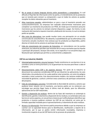  No se posee el mismo lenguaje técnico entre proveedores y compradores: lo cual
dificulta el flujo fácil de información entre las partes, el entendimiento de los productos
que se necesita para conocer su composición y que en todos los actores se puedan
recopilar los datos relevantes para el inventario.
 Altas inversiones pasadas: adelantándose un poco a que el inventario precede una
sustitución/eliminación, las empresas han realizado anteriormente inversiones para
completar sus inventarios de productos con PFOS, de modo que el inventario presume
inversiones que los actores no siempre estarían dispuestos a pagar. Así mismo, la sola
realización del inventario requiere inversión y dedicación de recursos, lo cual no siempre
podrá ser posible.
 Alto costo de alternativas: que puede resultar como una percepción sin un estudio
concienzudo de costo/beneficio. No obstante, la posibilidad de que las alternativas a los
inventarios actuales resultaran más costosas que los productos ya disponibles, podría
diezmar el interés de los actores en participar del proyecto.
 Falta de conocimiento del convenio de Estocolmo: en concordancia con los puntos
anteriores, las industrias perciben que necesitan de un marco normativo que los impulse
a participar del proyecto. Aunque este existe, no es especifico ni se encuentra bajo una
Resolución (por ejemplo) que permita su conocimiento y adaptación.
COP de uso industrial, Medellín
 Voluntad gubernamental y recurso humano: Puede constituirse en una barrera si no se
considera como un tema prioritario y no se garantizan los recursos para llevar a cabo el
proyecto.
 Desconocimiento sobre COP y de aspectos técnicos: Por parte de la industria se
desconocen las sustancias consideradas COP de uso industrial, las aplicaciones, los usos
industriales y los productos en los cuales podrían estar presentes, así como los peligros
asociados a estas sustancias. Este desconocimiento impide a los sectores evidenciar la
necesidad de gestionar, sustituir y eliminar estas sustancias y de participar activamente
del proyecto.
 Falta de metodologías concretas: Considerando la diversidad de sectores y actores que
pudieran tener relación con el inventario, una barrera podría ser no contarcon una
estrategia que permita llegar hasta el último nivel de detalle, para las diferentes
aplicaciones de los COP industriales.
 Gestión y disposición de residuos: dentro de las fases del inventario se contempla la
identificación, gestión, tratamiento y disposición de los residuos; se contempla como una
barrera en varios aspectos, en una primera instancia por la dificultad para identificar que
productos o insumos pudieran contener los COP de uso industrial, así como por la
limitada capacidad instalada para el aprovechamiento y tratamiento de estos residuos.
 Acceso a la información: Esta barrera podría presentarse debido a que las empresas no
cuentan con la capacidad técnica para la identificación, clasificación y reporte de la
información, por lo que se podría remitir información incompleta, imprecisa o
incoherente respecto al uso de COP dentro de los procesos de producción.
 